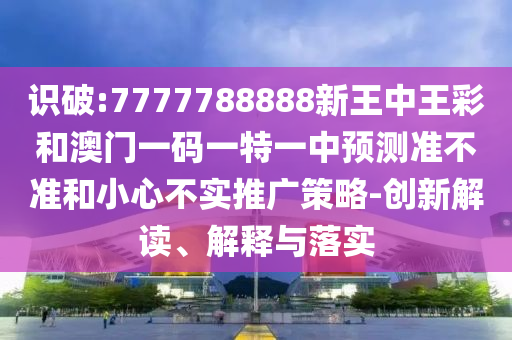 识破:7777788888新王中王彩和澳门一码一特一中预测准不准和小心不实推广策略-创新解读、解释与落实